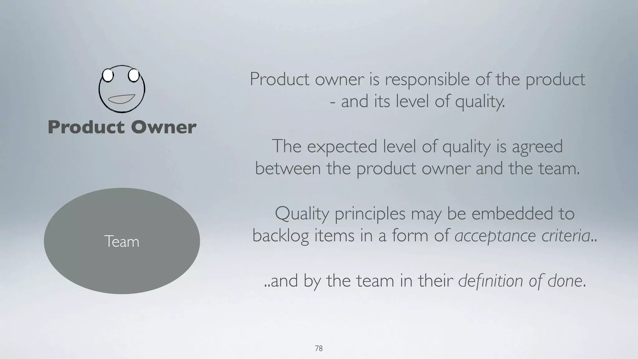 Product owner is responsible of the product
                         - and its level of quality.
Product Owner
                  The expected level of quality is agreed
                between the product owner and the team.

                   Quality principles may be embedded to
    Team        backlog items in a form of acceptance criteria..

                 ..and by the team in their deﬁnition of done.


                        78
 