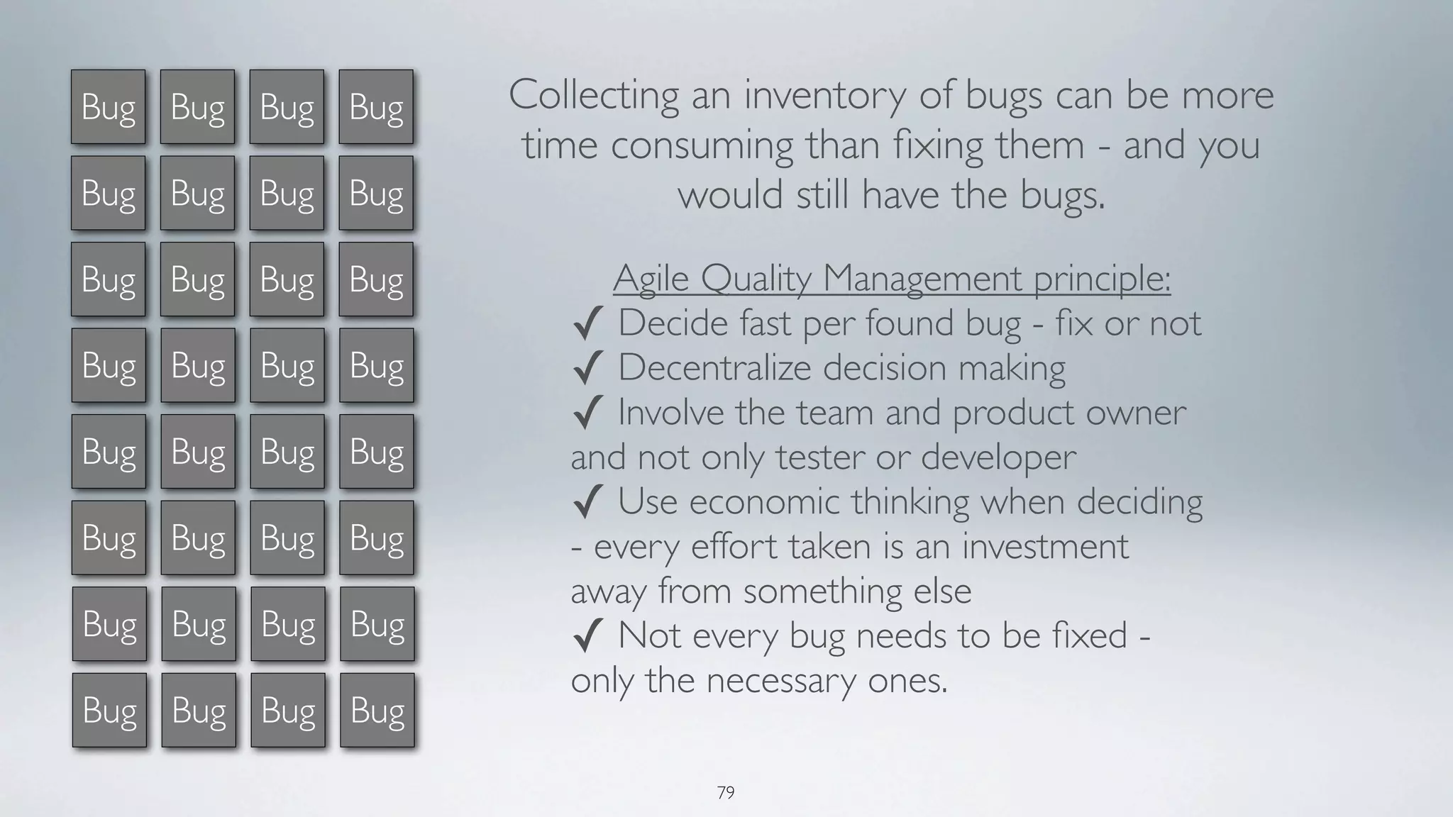 Bug Bug Bug Bug   Collecting an inventory of bugs can be more
                  time consuming than ﬁxing them - and you
Bug Bug Bug Bug             would still have the bugs.
Bug Bug Bug Bug         Agile Quality Management principle:
                     ✓ Decide fast per found bug - ﬁx or not
Bug Bug Bug Bug      ✓ Decentralize decision making
                     ✓ Involve the team and product owner
Bug Bug Bug Bug      and not only tester or developer
                     ✓ Use economic thinking when deciding
Bug Bug Bug Bug      - every effort taken is an investment
                     away from something else
Bug Bug Bug Bug      ✓ Not every bug needs to be ﬁxed -
                     only the necessary ones.
Bug Bug Bug Bug

                              79
 