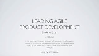 LEADING AGILE
PRODUCT DEVELOPMENT
                        By Arto Saari
                              v. 1.0 beta5

 It has been my sincere aim to respect all copyrights and reference the
 authors as appropriate. If however you feel I’ve not succeeded in some
    aspect of this, kindly contact me and allow to me correct my error.
                                 Thank you.

                       Used by permission
 