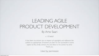 LEADING AGILE
                              PRODUCT DEVELOPMENT
                                                      By Arto Saari
                                                            v. 1.0 beta5

                               It has been my sincere aim to respect all copyrights and reference the
                               authors as appropriate. If however you feel I’ve not succeeded in some
                                  aspect of this, kindly contact me and allow to me correct my error.
                                                               Thank you.

                                                     Used by permission
Saturday, November 19, 2011
 
