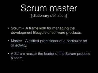 Scrum master 
[dictionary deﬁnition]
• Scrum - A framework for managing the
development lifecycle of software products.
• Master - A skilled practitioner of a particular art
or activity.
• A Scrum master the leader of the Scrum process
& team.
 