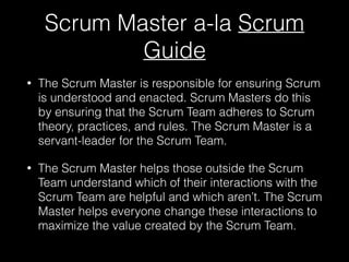 Scrum Master a-la Scrum
Guide
• The Scrum Master is responsible for ensuring Scrum
is understood and enacted. Scrum Masters do this
by ensuring that the Scrum Team adheres to Scrum
theory, practices, and rules. The Scrum Master is a
servant-leader for the Scrum Team.
• The Scrum Master helps those outside the Scrum
Team understand which of their interactions with the
Scrum Team are helpful and which aren’t. The Scrum
Master helps everyone change these interactions to
maximize the value created by the Scrum Team.
 