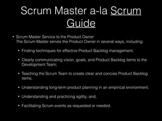 Scrum Master a-la Scrum
Guide
• Scrum Master Service to the Product Owner 
The Scrum Master serves the Product Owner in several ways, including:
• Finding techniques for effective Product Backlog management;
• Clearly communicating vision, goals, and Product Backlog items to the
Development Team;
• Teaching the Scrum Team to create clear and concise Product Backlog
items;
• Understanding long-term product planning in an empirical environment;
• Understanding and practicing agility; and,
• Facilitating Scrum events as requested or needed.
 