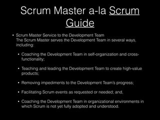 Scrum Master a-la Scrum
Guide
• Scrum Master Service to the Development Team 
The Scrum Master serves the Development Team in several ways,
including:
• Coaching the Development Team in self-organization and cross-
functionality;
• Teaching and leading the Development Team to create high-value
products;
• Removing impediments to the Development Team’s progress;
• Facilitating Scrum events as requested or needed; and,
• Coaching the Development Team in organizational environments in
which Scrum is not yet fully adopted and understood.
 