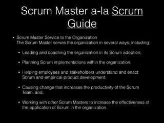 Scrum Master a-la Scrum
Guide
• Scrum Master Service to the Organization  
The Scrum Master serves the organization in several ways, including:
• Leading and coaching the organization in its Scrum adoption;
• Planning Scrum implementations within the organization;
• Helping employees and stakeholders understand and enact
Scrum and empirical product development;
• Causing change that increases the productivity of the Scrum
Team; and,
• Working with other Scrum Masters to increase the effectiveness of
the application of Scrum in the organization.
 