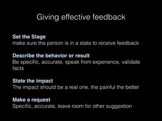 Giving effective feedback
Set the Stage
make sure the person is in a state to receive feedback
Describe the behavior or result
Be speciﬁc, accurate, speak from experience, validate
facts
State the impact
The impact should be a real one, the painful the better
Make a request
Speciﬁc, accurate, leave room for other suggestion
 