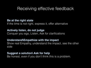 Be at the right state
If the time is not right, express it, offer alternative 
Actively listen, do not judge
Conquer you ego, Listen, Ask for clariﬁcations 
UnderstandEmpathize with the impact
Show real Empathy, understand the impact, see the other
side 
Suggest a solution Ask for help
Be honest, even if you don’t think this is a problem.
Receiving effective feedback
 