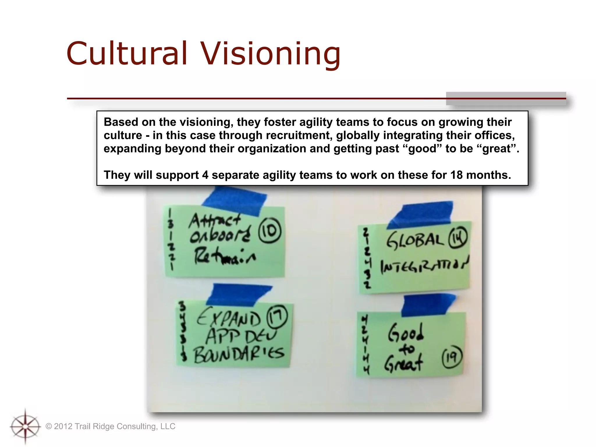 Cultural Visioning
               Based on the visioning, they foster agility teams to focus on growing their
               culture - in this case through recruitment, globally integrating their offices,
               expanding beyond their organization and getting past “good” to be “great”.

               They will support 4 separate agility teams to work on these for 18 months.




© 2012 Trail Ridge Consulting, LLC
 