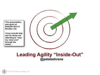 This presentation
was given at
RallyON 2012 in
Boulder, CO.

I have include help
text for those not
attending to “hear
my voice over”
through the
slides...




               Leading Agility “Inside-Out”
                                       @petebehrens


  © 2012 Trail Ridge Consulting, LLC
 