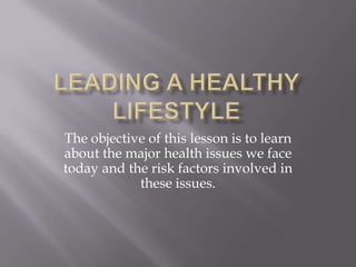 Leading a Healthy Lifestyle The objective of this lesson is to learn about the major health issues we face today and the risk factors involved in these issues. 