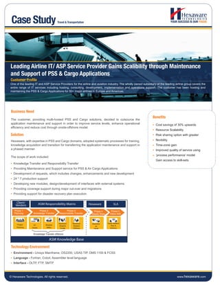Case Study                             Travel & Transportation




Leading Airline IT/ ASP Service Provider Gains Scalibility through Maintenance
and Support of PSS & Cargo Applications
Customer Profile
One of the leading IT and ASP Service Providers for the airline and aviation industry. The wholly owned subsidiary of the leading airline group covers the
entire range of IT services including hosting, consulting, development, implementation and operations support. The customer has been hosting and
maintaining the PSS & Cargo Applications for 50+ major airlines in Europe and Americas.




 Business Need
                                                                                                                Benefits
 The customer, providing multi-hosted PSS and Cargo solutions, decided to outsource the
 application maintenance and support in order to improve service levels, enhance operational                      Cost savings of 30% upwards
 efficiency and reduce cost through onsite-offshore model.
                                                                                                                  Resource Scalability
Solution                                                                                                          Risk sharing option with greater
 Hexaware, with expertise in PSS and Cargo domains, adopted systematic processes for training,                    flexibility
 knowledge acquisition and transition for transferring the application maintenance and support in                 Time-zone gain
 a phased manner.                                                                                                 Improved quality of service using
                                                                                                                  ‘process performance’ model
 The scope of work included:
                                                                                                                  Gain access to skill-sets
   Knowledge Transfer and Responsibility Transfer
   Providing Maintenance and Support service for PSS & Air Cargo Applications
   Development of requests, which includes changes, enhancements and new development
   24 * 7 production support
   Developing new modules, design/development of interfaces with external systems
   Providing coverage support during major cut-over and migrations
   Providing support for disaster recovery plan execution

     Client/              ASM Responsibility Matrix                Hexaware              SLA
    Vendors
   Phase 1             Phase 2                 Phase 3                Phase 4         Phase 5
   Planning       Knowledge Transfer     Responsibility Transfer    Steady State     Value Add



                                         Reversce    Reversce        Business      Value Addition
     Project      KT           Shadow
                                         Shadow      Shadow             as             Plan &
     Planning    Onsite         SMEs      Onsite     Offshore                         Delivery
                                                                      Usual


                  Knowledge Transfer offshore

                                  ASM Knowledge Base
 Technology Environment
   Environment - Unisys Mainframe, OS2200, USAS TIP, DMS 1100 & FCSS
   Language - Fortran, Cobol, Assembler level language
   Interface - OLTP, FTP, SMTP



© Hexaware Technologies. All rights reserved.                                                                                      www.hexaware.com
 