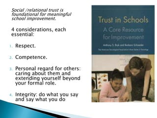 Social /relational trust is
 foundational for meaningful
 school improvement.

 4 considerations, each
 essential:

1.   Respect.

2.   Competence.

3.   Personal regard for others:
     caring about them and
     extending yourself beyond
     your formal role.

4.   Integrity: do what you say
     and say what you do
 
