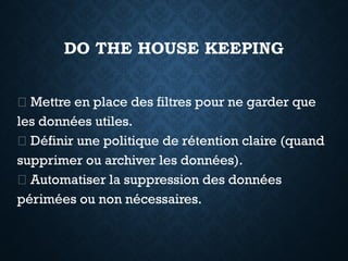 DO THE HOUSE KEEPING
✅ Mettre en place des filtres pour ne garder que
les données utiles.
✅ Définir une politique de rétention claire (quand
supprimer ou archiver les données).
✅ Automatiser la suppression des données
périmées ou non nécessaires.
 