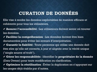 CURATION DE DONNÉES
Elle vise à rendre les données exploitables de manière efficace et
cohérente pour tous les utilisateurs.
✔ Assurer l’accessibilité : Les utilisateurs doivent savoir où trouver
les données.
✔ Faciliter la compréhension : Les données doivent être bien
documentées pour éviter les erreurs d’interprétation.
✔ Garantir la fiabilité :Toute personne qui utilise une donnée doit
être sûre qu’elle est correcte, à jour et alignée avec la vérité unique
("single source of truth").
✔ Gérer les responsabilités : Identifier le propriétaire de la donnée
(Data Owner) pour toute modification ou clarification.
✔ Optimiser la réutilisation : Éviter la duplication en s’appuyant sur
les usages déjà établis par d’autres.
 