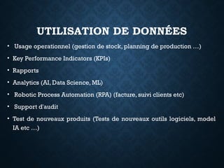 UTILISATION DE DONNÉES
• Usage operationnel (gestion de stock, planning de production …)
• Key Performance Indicators (KPIs)
• Rapports
• Analytics (AI, Data Science, ML)
• Robotic Process Automation (RPA) (facture, suivi clients etc)
• Support d'audit
• Test de nouveaux produits (Tests de nouveaux outils logiciels, model
IA etc …)
 