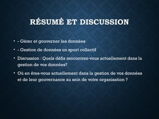 RÉSUMÉ ET DISCUSSION
• - Gérer et gouverner les données
• - Gestion de données un sport collectif
• Discussion : Quels défis rencontrez-vous actuellement dans la
gestion de vos données?
• Où en êtes-vous actuellement dans la gestion de vos données
et de leur gouvernance au sein de votre organisation ?
 
