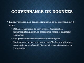 GOUVERNANCE DE DONNÉES
• La gouvernance des données implique de gouverner, c’est-à-
dire :
• Définir les principes de gouvernance (organisation,
responsabilités, politiques, procédures, règles et standards)
permettant
• une gestion efficace des données de l’entreprise.
• Mettre en œuvre ces principes et contrôler leurs applications
pour atteindre les objectifs (tirer profit du patrimoine data de
l’entreprise).
 