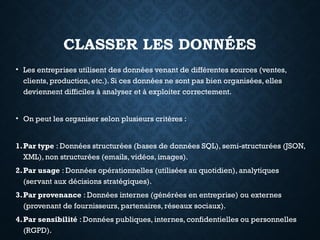 CLASSER LES DONNÉES
• Les entreprises utilisent des données venant de différentes sources (ventes,
clients, production, etc.). Si ces données ne sont pas bien organisées, elles
deviennent difficiles à analyser et à exploiter correctement.
• On peut les organiser selon plusieurs critères :
1.Par type : Données structurées (bases de données SQL), semi-structurées (JSON,
XML), non structurées (emails, vidéos, images).
2.Par usage : Données opérationnelles (utilisées au quotidien), analytiques
(servant aux décisions stratégiques).
3.Par provenance : Données internes (générées en entreprise) ou externes
(provenant de fournisseurs, partenaires, réseaux sociaux).
4.Par sensibilité : Données publiques, internes, confidentielles ou personnelles
(RGPD).
 