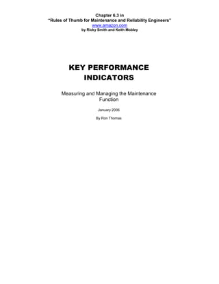 Chapter 6.3 in
“Rules of Thumb for Maintenance and Reliability Engineers”
                    www.amazon.com
               by Ricky Smith and Keith Mobley




         KEY PERFORMANCE
            INDICATORS

      Measuring and Managing the Maintenance
                     Function

                        January 2006

                      By Ron Thomas
 
