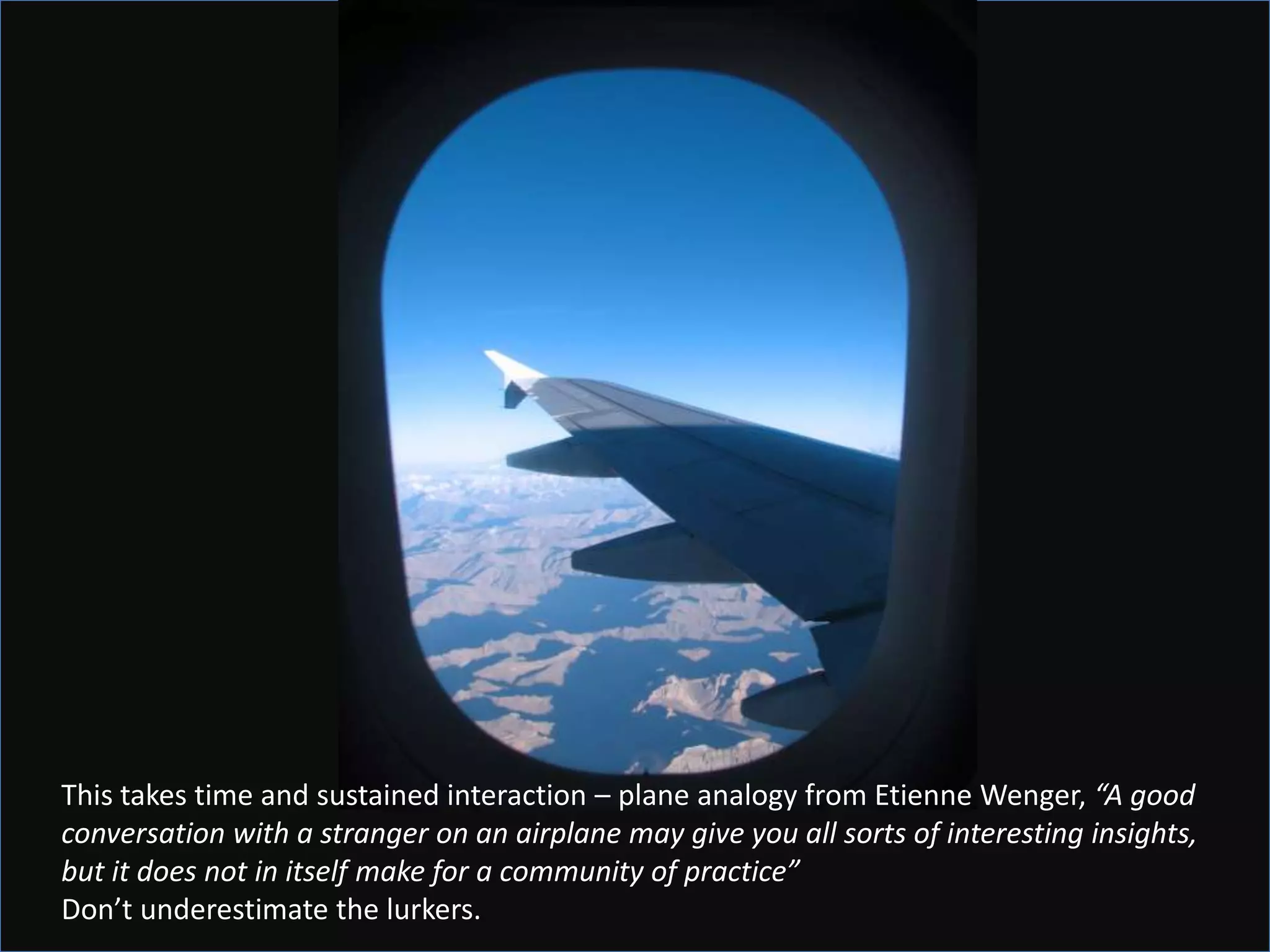 This takes time and sustained interaction – plane analogy from Etienne Wenger, “A good
conversation with a stranger on an airplane may give you all sorts of interesting insights,
but it does not in itself make for a community of practice”
Don’t underestimate the lurkers.
 