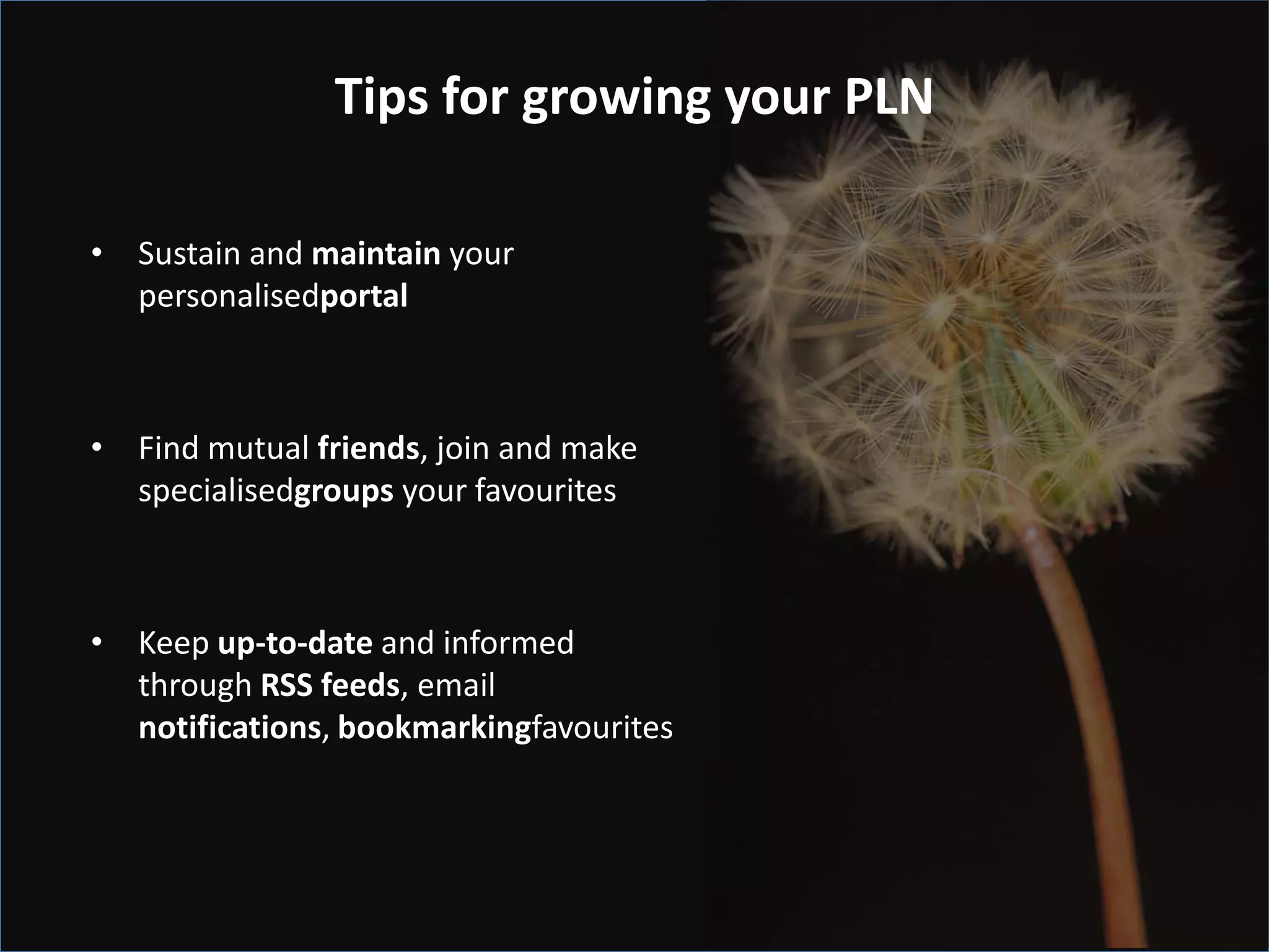 Tips for growing your PLN

• Sustain and maintain your
  personalisedportal



• Find mutual friends, join and make
  specialisedgroups your favourites



• Keep up-to-date and informed
  through RSS feeds, email
  notifications, bookmarkingfavourites
 