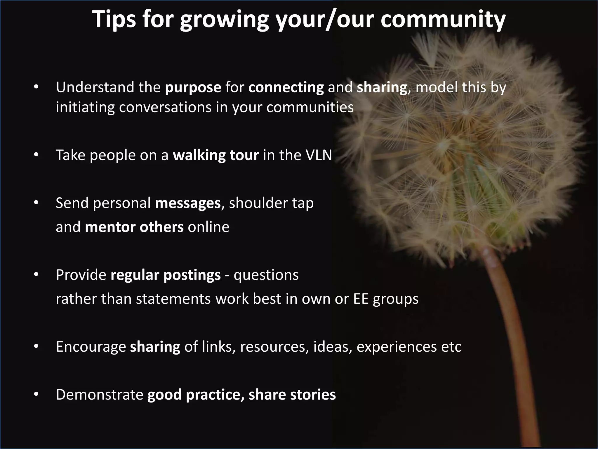 Tips for growing your/our community

• Understand the purpose for connecting and sharing, model this by
  initiating conversations in your communities

• Take people on a walking tour in the VLN

• Send personal messages, shoulder tap
  and mentor others online

• Provide regular postings - questions
  rather than statements work best in own or EE groups

• Encourage sharing of links, resources, ideas, experiences etc

• Demonstrate good practice, share stories
 
