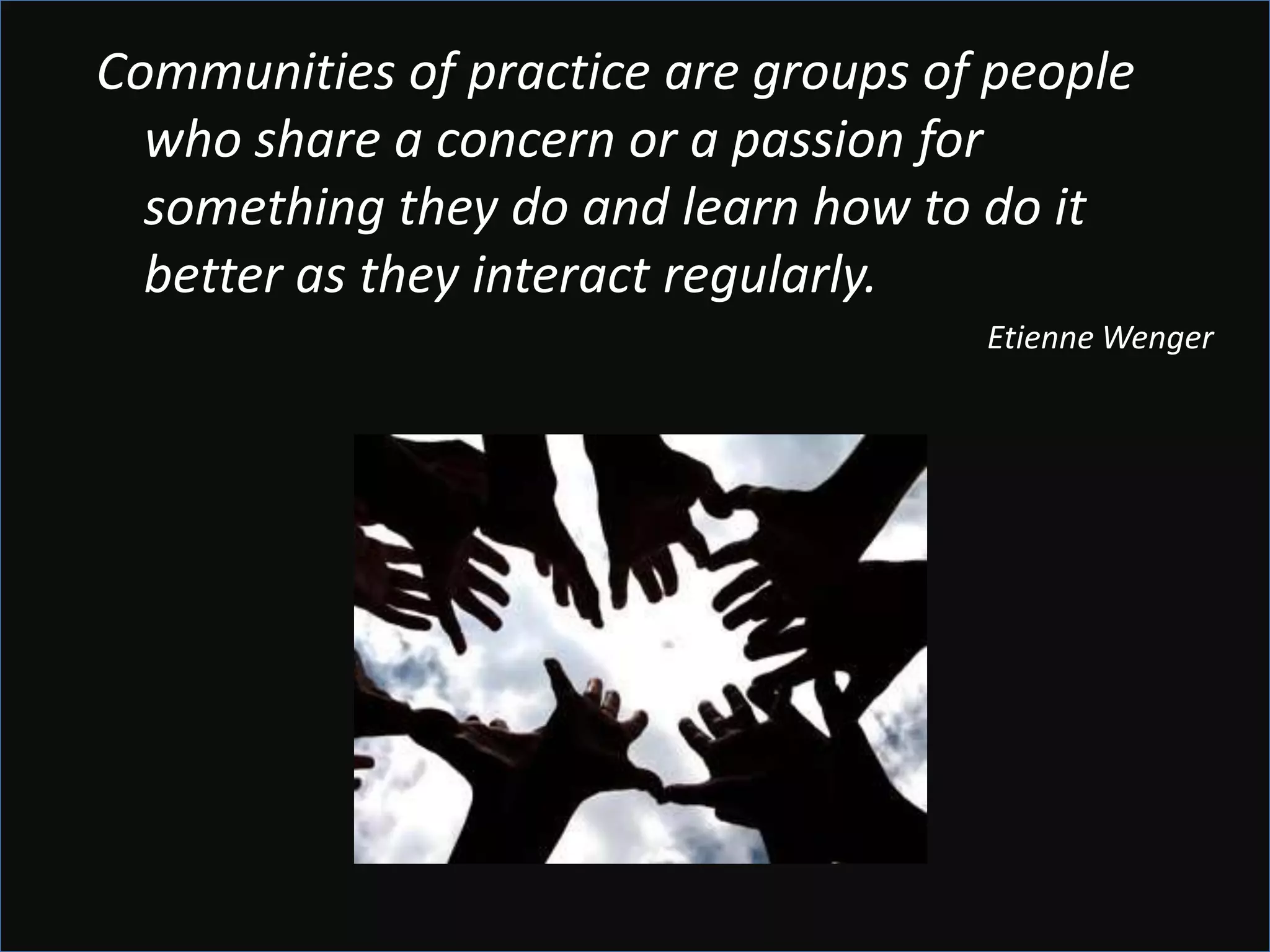 Communities of practice are groups of people
  who share a concern or a passion for
  something they do and learn how to do it
  better as they interact regularly.
                                     Etienne Wenger
 