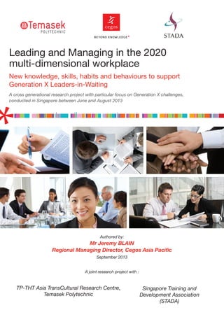 Leading and Managing in the 2020
multi-dimensional workplace
New knowledge, skills, habits and behaviours to support
Generation X Leaders-in-Waiting
A cross generational research project with particular focus on Generation X challenges,
conducted in Singapore between June and August 2013
Authored by:
Mr Jeremy BLAIN
Regional Managing Director, Cegos Asia Paciﬁc
September 2013
A joint research project with :
TP-THT Asia TransCultural Research Centre,
Temasek Polytechnic
Singapore Training and
Development Association
(STADA)
 