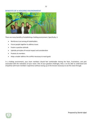 12

BENEFITS OF A HOLDING ENVIRONMENT

There are many benefits of establishing a holding environment. Specifically, it:
Reinforces trust among all stakeholders
Forces people together to address issues
Fosters a positive attitude
Upholds principles of mutual respect and consideration
Protects its members
Helps a leader address the conflict necessary to reach goals
In a holding environment, your team members should feel comfortable sharing the fears, frustrations, and pain
associated with the realization of your vision. One of your greatest challenges, then, is to be able to understand and
empathize with team members' experience without easing up on the tension necessary to see the vision through.

Prepared by Danish Iqbal

 
