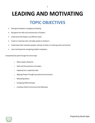 2

LEADING AND MOTIVATING
TOPIC OBJECTIVES
Distinguish between managing and leading
Recognize the skills and characteristics of leaders
Understand that leaders use different styles
Create an inspiring vision and align people to achieve it
Understand what motivates people, and how to foster an inspiring work environment
Learn techniques for energizing problem employees

Comprehensive path through the entire topic

o

What Leaders Really Do

o

Skills and Characteristics of Leaders

o

Adapting Your Leadership Style

o

Aligning People Through Successful Communication

o

Motivating Others

o

Energizing Difficult People

o

Creating a Work Environment that Motivates

Prepared by Danish Iqbal

 