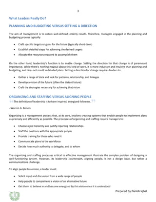 3

What Leaders Really Do?
PLANNING AND BUDGETING VERSUS SETTING A DIRECTION
The aim of management is to obtain well-defined, orderly results. Therefore, managers engaged in the planning and
budgeting process typically:
Craft specific targets or goals for the future (typically short-term)
Establish detailed steps for achieving the desired targets
Allocate the resources required to accomplish them
On the other hand, leadership's function is to enable change. Setting the direction for that change is of paramount
importance. While there's nothing magical about this kind of work, it is more inductive and intuitive than planning and
budgeting, and does not result in detailed plans. Setting a direction for change requires leaders to:
Gather a range of data and look for patterns, relationship, and linkages
Develop a vision of the future (often the distant future)
Craft the strategies necessary for achieving that vision

ORGANIZING AND STAFFING VERSUS ALIGNING PEOPLE
The definition of leadership is to have inspired, energized followers.
–Warren G. Bennis
Organizing is a management process that, at its core, involves creating systems that enable people to implement plans
as precisely and efficiently as possible. The processes of organizing and staffing require managers to:
Choose a job hierarchy and justify reporting relationships
Staff the positions with the appropriate people
Provide training for those who need it
Communicate plans to the workforce
Decide how much authority to delegate, and to whom
The organizing and staffing processes critical to effective management illustrate the complex problem of designing a
well-functioning system. However, its leadership counterpart, aligning people, is not a design issue, but rather a
communications challenge.
To align people to a vision, a leader must:
Solicit input and discussion from a wide range of people
Help people to comprehend a vision of an alternative future
Get them to believe in and become energized by this vision once it is understood
Prepared by Danish Iqbal

 