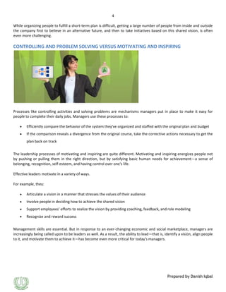 4
While organizing people to fulfill a short-term plan is difficult, getting a large number of people from inside and outside
the company first to believe in an alternative future, and then to take initiatives based on this shared vision, is often
even more challenging.

CONTROLLING AND PROBLEM SOLVING VERSUS MOTIVATING AND INSPIRING

Processes like controlling activities and solving problems are mechanisms managers put in place to make it easy for
people to complete their daily jobs. Managers use these processes to:
Efficiently compare the behavior of the system they've organized and staffed with the original plan and budget
If the comparison reveals a divergence from the original course, take the corrective actions necessary to get the
plan back on track
The leadership processes of motivating and inspiring are quite different. Motivating and inspiring energizes people not
by pushing or pulling them in the right direction, but by satisfying basic human needs for achievement—a sense of
belonging, recognition, self-esteem, and having control over one's life.
Effective leaders motivate in a variety of ways.
For example, they:
Articulate a vision in a manner that stresses the values of their audience
Involve people in deciding how to achieve the shared vision
Support employees' efforts to realize the vision by providing coaching, feedback, and role modeling
Recognize and reward success
Management skills are essential. But in response to an ever-changing economic and social marketplace, managers are
increasingly being called upon to be leaders as well. As a result, the ability to lead—that is, identify a vision, align people
to it, and motivate them to achieve it—has become even more critical for today's managers.

Prepared by Danish Iqbal

 