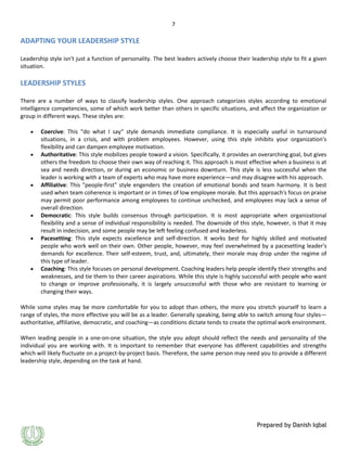 7

ADAPTING YOUR LEADERSHIP STYLE
Leadership style isn't just a function of personality. The best leaders actively choose their leadership style to fit a given
situation.

LEADERSHIP STYLES
There are a number of ways to classify leadership styles. One approach categorizes styles according to emotional
intelligence competencies, some of which work better than others in specific situations, and affect the organization or
group in different ways. These styles are:
Coercive: This "do what I say" style demands immediate compliance. It is especially useful in turnaround
situations, in a crisis, and with problem employees. However, using this style inhibits your organization's
flexibility and can dampen employee motivation.
Authoritative: This style mobilizes people toward a vision. Specifically, it provides an overarching goal, but gives
others the freedom to choose their own way of reaching it. This approach is most effective when a business is at
sea and needs direction, or during an economic or business downturn. This style is less successful when the
leader is working with a team of experts who may have more experience—and may disagree with his approach.
Affiliative: This "people-first" style engenders the creation of emotional bonds and team harmony. It is best
used when team coherence is important or in times of low employee morale. But this approach's focus on praise
may permit poor performance among employees to continue unchecked, and employees may lack a sense of
overall direction.
Democratic: This style builds consensus through participation. It is most appropriate when organizational
flexibility and a sense of individual responsibility is needed. The downside of this style, however, is that it may
result in indecision, and some people may be left feeling confused and leaderless.
Pacesetting: This style expects excellence and self-direction. It works best for highly skilled and motivated
people who work well on their own. Other people, however, may feel overwhelmed by a pacesetting leader's
demands for excellence. Their self-esteem, trust, and, ultimately, their morale may drop under the regime of
this type of leader.
Coaching: This style focuses on personal development. Coaching leaders help people identify their strengths and
weaknesses, and tie them to their career aspirations. While this style is highly successful with people who want
to change or improve professionally, it is largely unsuccessful with those who are resistant to learning or
changing their ways.
While some styles may be more comfortable for you to adopt than others, the more you stretch yourself to learn a
range of styles, the more effective you will be as a leader. Generally speaking, being able to switch among four styles—
authoritative, affiliative, democratic, and coaching—as conditions dictate tends to create the optimal work environment.
When leading people in a one-on-one situation, the style you adopt should reflect the needs and personality of the
individual you are working with. It is important to remember that everyone has different capabilities and strengths
which will likely fluctuate on a project-by-project basis. Therefore, the same person may need you to provide a different
leadership style, depending on the task at hand.

Prepared by Danish Iqbal

 