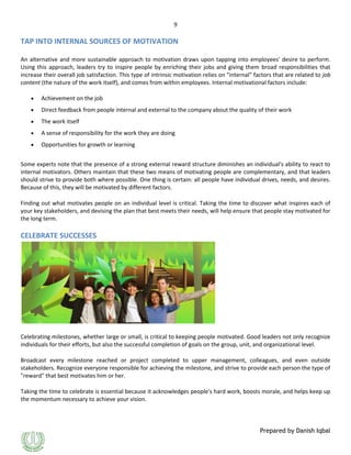 9

TAP INTO INTERNAL SOURCES OF MOTIVATION
An alternative and more sustainable approach to motivation draws upon tapping into employees' desire to perform.
Using this approach, leaders try to inspire people by enriching their jobs and giving them broad responsibilities that
increase their overall job satisfaction. This type of intrinsic motivation relies on "internal" factors that are related to job
content (the nature of the work itself), and comes from within employees. Internal motivational factors include:
Achievement on the job
Direct feedback from people internal and external to the company about the quality of their work
The work itself
A sense of responsibility for the work they are doing
Opportunities for growth or learning
Some experts note that the presence of a strong external reward structure diminishes an individual's ability to react to
internal motivators. Others maintain that these two means of motivating people are complementary, and that leaders
should strive to provide both where possible. One thing is certain: all people have individual drives, needs, and desires.
Because of this, they will be motivated by different factors.
Finding out what motivates people on an individual level is critical. Taking the time to discover what inspires each of
your key stakeholders, and devising the plan that best meets their needs, will help ensure that people stay motivated for
the long term.

CELEBRATE SUCCESSES

Celebrating milestones, whether large or small, is critical to keeping people motivated. Good leaders not only recognize
individuals for their efforts, but also the successful completion of goals on the group, unit, and organizational level.
Broadcast every milestone reached or project completed to upper management, colleagues, and even outside
stakeholders. Recognize everyone responsible for achieving the milestone, and strive to provide each person the type of
"reward" that best motivates him or her.
Taking the time to celebrate is essential because it acknowledges people's hard work, boosts morale, and helps keep up
the momentum necessary to achieve your vision.

Prepared by Danish Iqbal

 