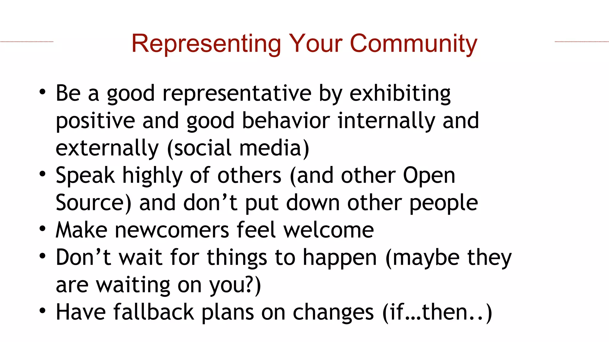 • Be a good representative by exhibiting
positive and good behavior internally and
externally (social media)
• Speak highly of others (and other Open
Source) and don’t put down other people
• Make newcomers feel welcome
• Don’t wait for things to happen (maybe they
are waiting on you?)
• Have fallback plans on changes (if…then..)
Representing Your Community
 