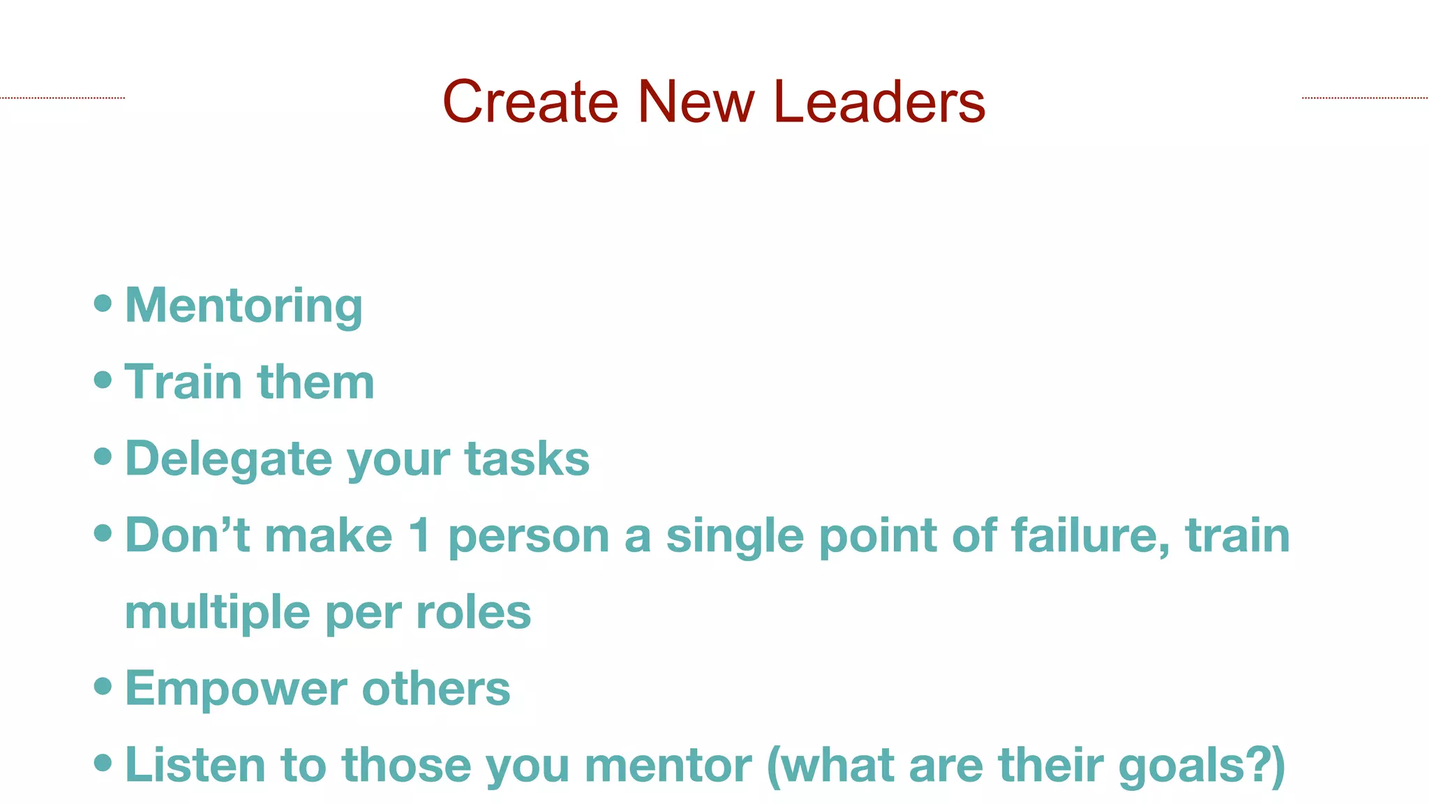 • Mentoring
• Train them
• Delegate your tasks
• Don’t make 1 person a single point of failure, train
multiple per roles
• Empower others
• Listen to those you mentor (what are their goals?)
Create New Leaders
 