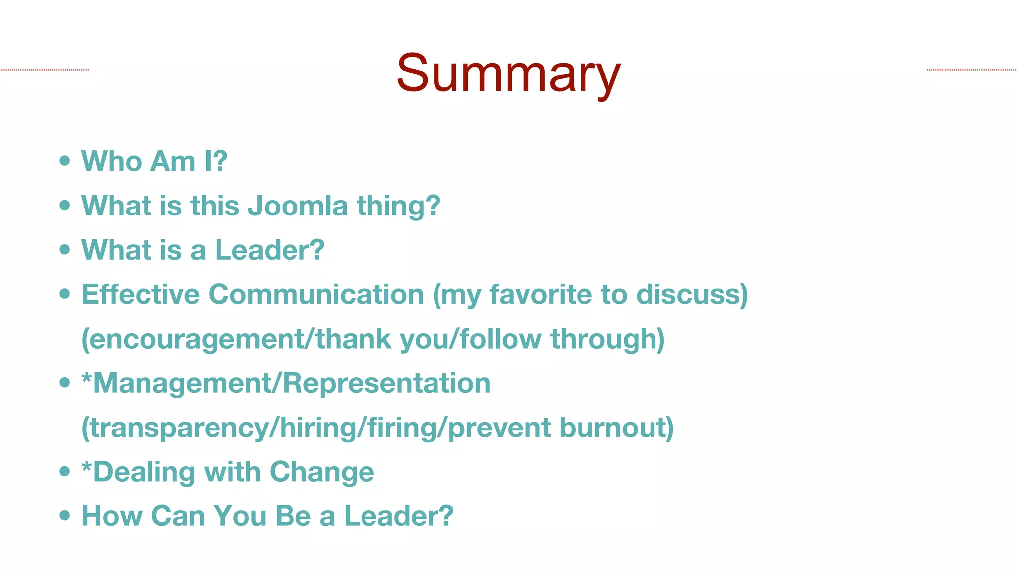• Who Am I?
• What is this Joomla thing?
• What is a Leader?
• Effective Communication (my favorite to discuss)
(encouragement/thank you/follow through)
• *Management/Representation
(transparency/hiring/firing/prevent burnout)
• *Dealing with Change
• How Can You Be a Leader?
Summary
 