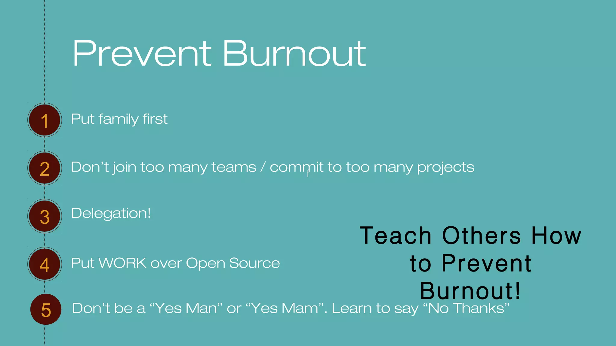 f
Prevent Burnout
Put family first1
2
3
4
Don’t join too many teams / commit to too many projects
Put WORK over Open Source
5 Don’t be a “Yes Man” or “Yes Mam”. Learn to say “No Thanks”
Delegation!
Teach Others How
to Prevent
Burnout!
 