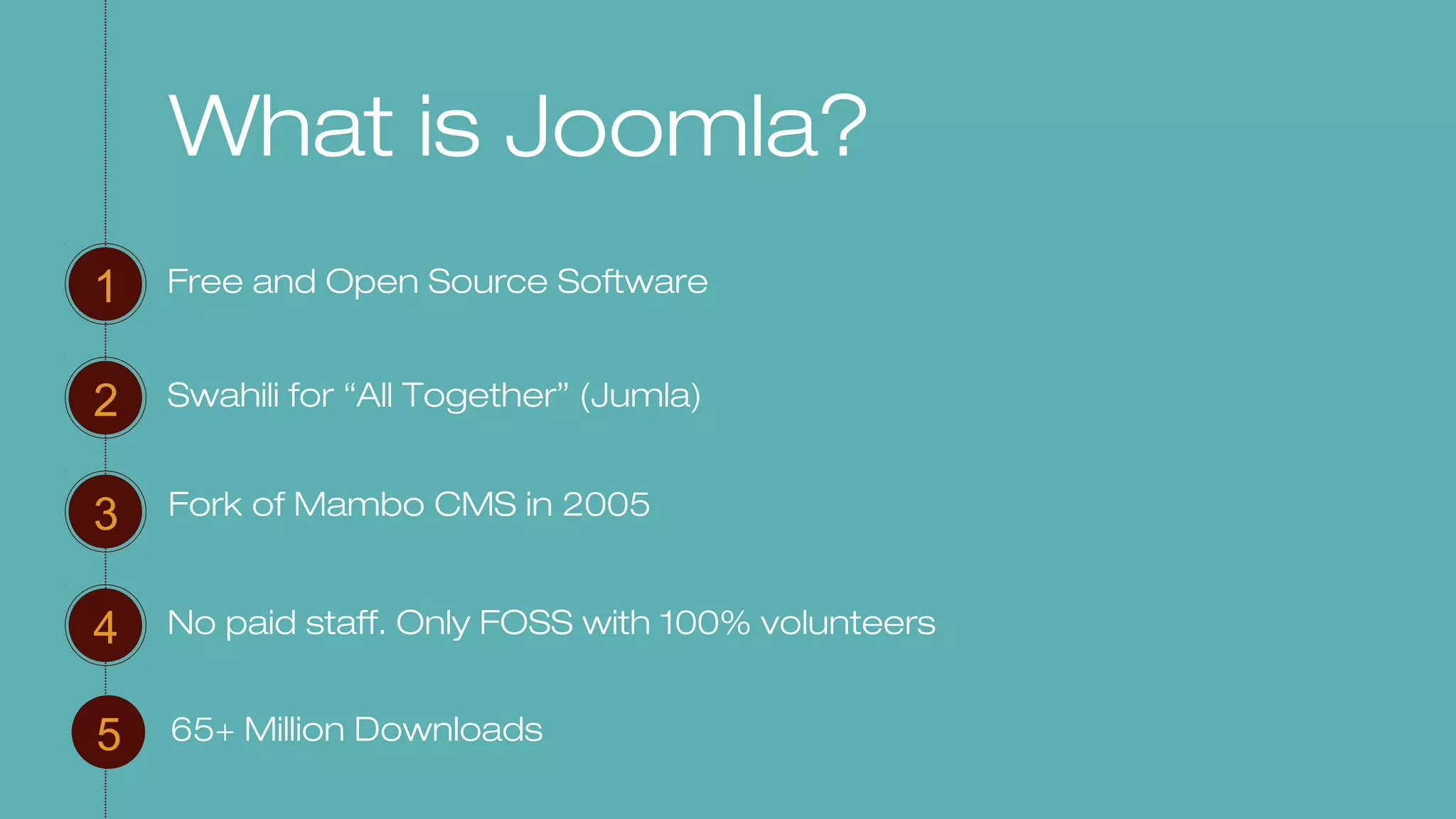 What is Joomla?
Free and Open Source Software1
2
3
4
Swahili for “All Together” (Jumla)
No paid staff. Only FOSS with 100% volunteers
5 65+ Million Downloads
Fork of Mambo CMS in 2005
 