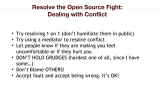 • Try resolving 1 on 1 (don’t humiliate them in public)
• Try using a mediator to resolve conflict
• Let people know if they are making you feel
uncomfortable or if they hurt you
• DON’T HOLD GRUDGES (hardest one of all, since I have
some…)
• Don’t Blame OTHERS!
• Accept fault and accept being wrong. It’s OK!
Resolve the Open Source Fight:
Dealing with Conflict
 