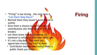 Firing• “Firing” is too strong… the real term is
“Let them Step Down”
• Remind them they haven’t contributed in
awhile
• Give them a chance to continue their
contributions (let them know it’s ok for
breaks)
• Let them know there is someone (or
someone’s) willing to take over their role.
• It’s not a big deal. Tell them you
appreciate everything they’ve done
• Contributor leaving community? Make a
public thank you letter
 