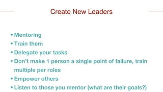• Mentoring
• Train them
• Delegate your tasks
• Don’t make 1 person a single point of failure, train
multiple per roles
• Empower others
• Listen to those you mentor (what are their goals?)
Create New Leaders
 
