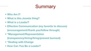 • Who Am I?
• What is this Joomla thing?
• What is a Leader?
• Effective Communication (my favorite to discuss)
(encouragement/thank you/follow through)
• *Management/Representation
(transparency/hiring/firing/prevent burnout)
• *Dealing with Change
• How Can You Be a Leader?
Summary
 