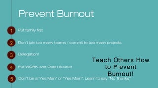 f
Prevent Burnout
Put family first1
2
3
4
Don’t join too many teams / commit to too many projects
Put WORK over Open Source
5 Don’t be a “Yes Man” or “Yes Mam”. Learn to say “No Thanks”
Delegation!
Teach Others How
to Prevent
Burnout!
 