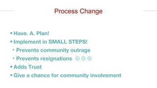 • Have. A. Plan!
• Implement in SMALL STEPS!
• Prevents community outrage
• Prevents resignations   
• Adds Trust
• Give a chance for community involvement
Process Change
 