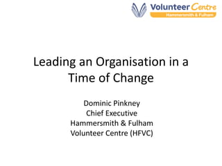 Leading an Organisation in a
Time of Change
Dominic Pinkney
Chief Executive
Hammersmith & Fulham
Volunteer Centre (HFVC)
 
