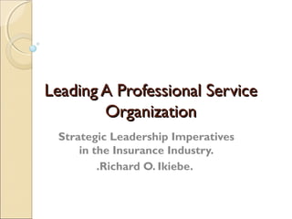 Leading A Professional Service
        Organization
 Strategic Leadership Imperatives
     in the Insurance Industry.
         .Richard O. Ikiebe.
 