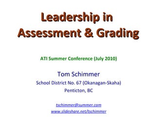 Leadership in  Assessment & Grading ATI Summer Conference (July 2010) Tom Schimmer School District No. 67 (Okanagan-Skaha) Penticton, BC [email_address] www.slideshare.net/tschimmer 