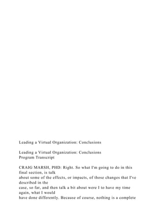 Leading a Virtual Organization: Conclusions
Leading a Virtual Organization: Conclusions
Program Transcript
CRAIG MARSH, PHD: Right. So what I'm going to do in this
final section, is talk
about some of the effects, or impacts, of those changes that I've
described in the
case, so far, and then talk a bit about were I to have my time
again, what I would
have done differently. Because of course, nothing is a complete
 