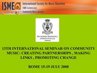 13TH INTERNATIONAL SEMINAR ON COMMUNITY
MUSIC: CREATING PARTNERSHIPS , MAKING
LINKS , PROMOTING CHANGE
ROME 15-19 JULY 2008

 